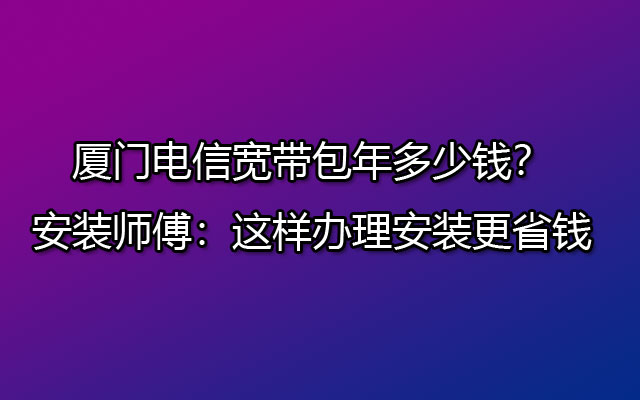 厦门电信宽带包年多少钱？安装师傅：这样办理安装更省钱