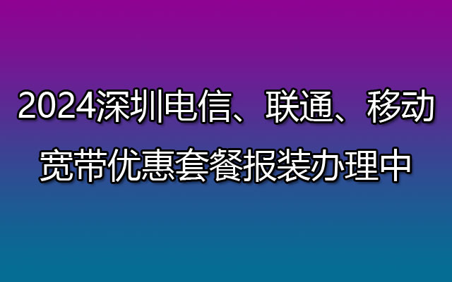 2024深圳电信、联通、移动宽带优惠套餐报装办理中